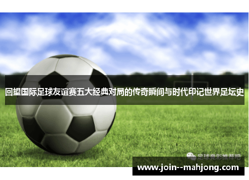 回望国际足球友谊赛五大经典对局的传奇瞬间与时代印记世界足坛史 回望国际足球友谊赛五大经典对局的传奇瞬间与时代印记世界足坛史