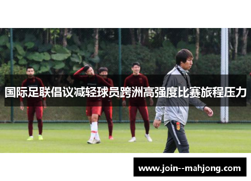 国际足联倡议减轻球员跨洲高强度比赛旅程压力 国际足联倡议减轻球员跨洲高强度比赛旅程压力